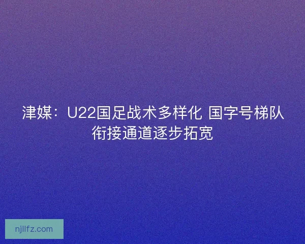 津媒：U22国足战术多样化 国字号梯队衔接通道逐步拓宽
