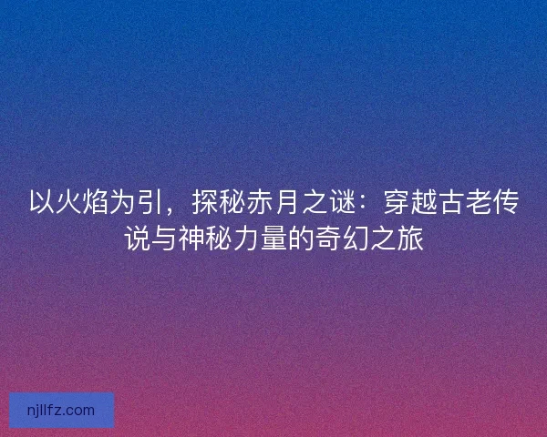 以火焰为引，探秘赤月之谜：穿越古老传说与神秘力量的奇幻之旅