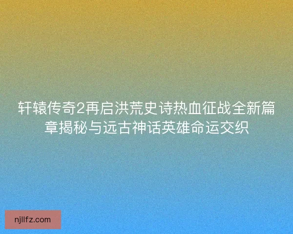 轩辕传奇2再启洪荒史诗热血征战全新篇章揭秘与远古神话英雄命运交织