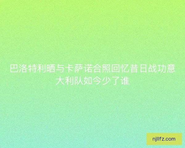 巴洛特利晒与卡萨诺合照回忆昔日战功意大利队如今少了谁