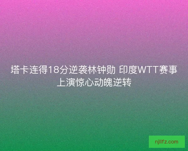 塔卡连得18分逆袭林钟勋 印度WTT赛事上演惊心动魄逆转