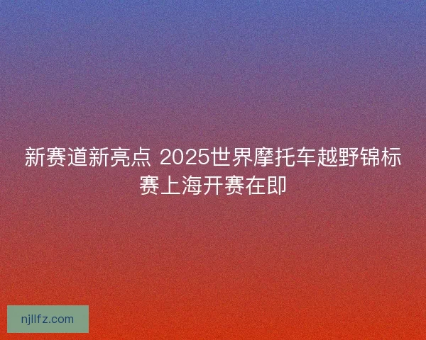 新赛道新亮点 2025世界摩托车越野锦标赛上海开赛在即