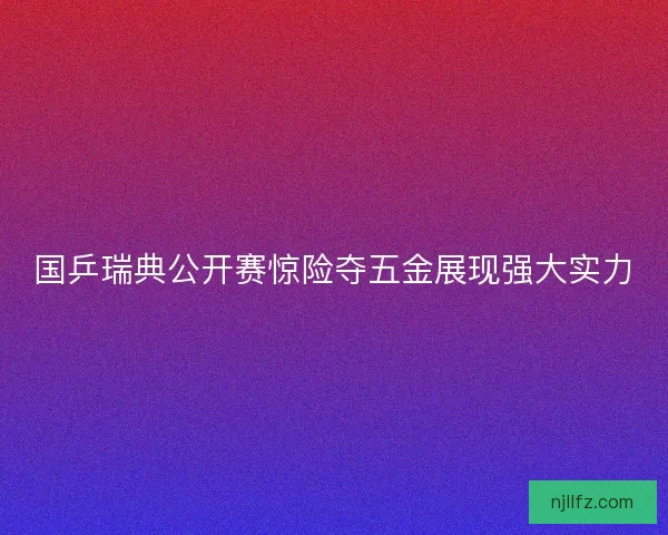 国乒瑞典公开赛惊险夺五金展现强大实力