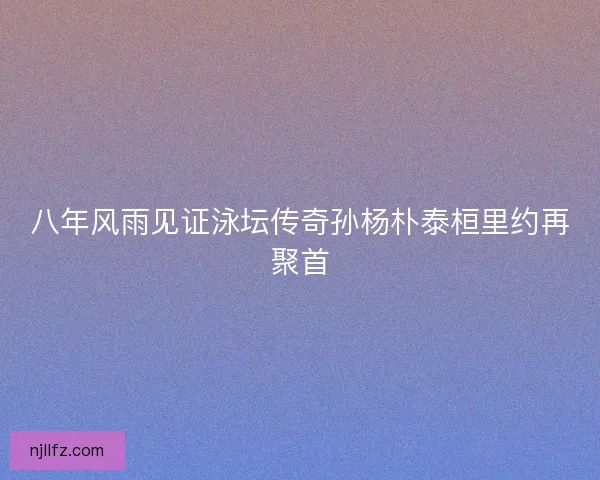 八年风雨见证泳坛传奇孙杨朴泰桓里约再聚首