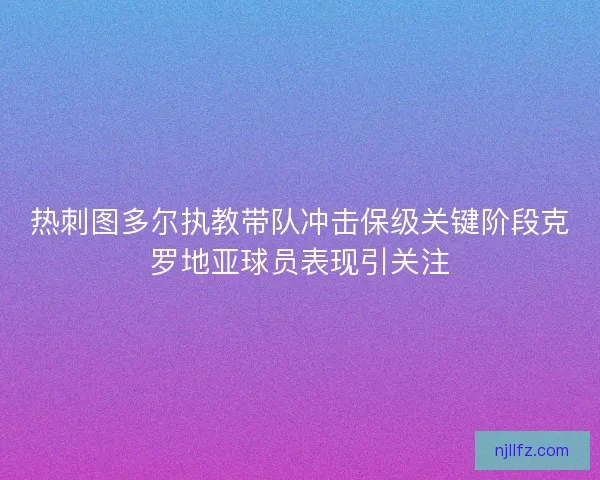 热刺图多尔执教带队冲击保级关键阶段克罗地亚球员表现引关注